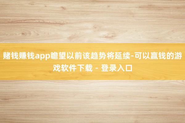赌钱赚钱app瞻望以前该趋势将延续-可以赢钱的游戏软件下载 - 登录入口
