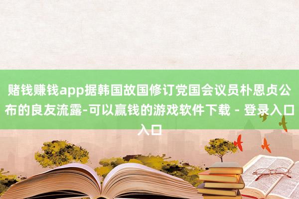 赌钱赚钱app据韩国故国修订党国会议员朴恩贞公布的良友流露-可以赢钱的游戏软件下载 - 登录入口